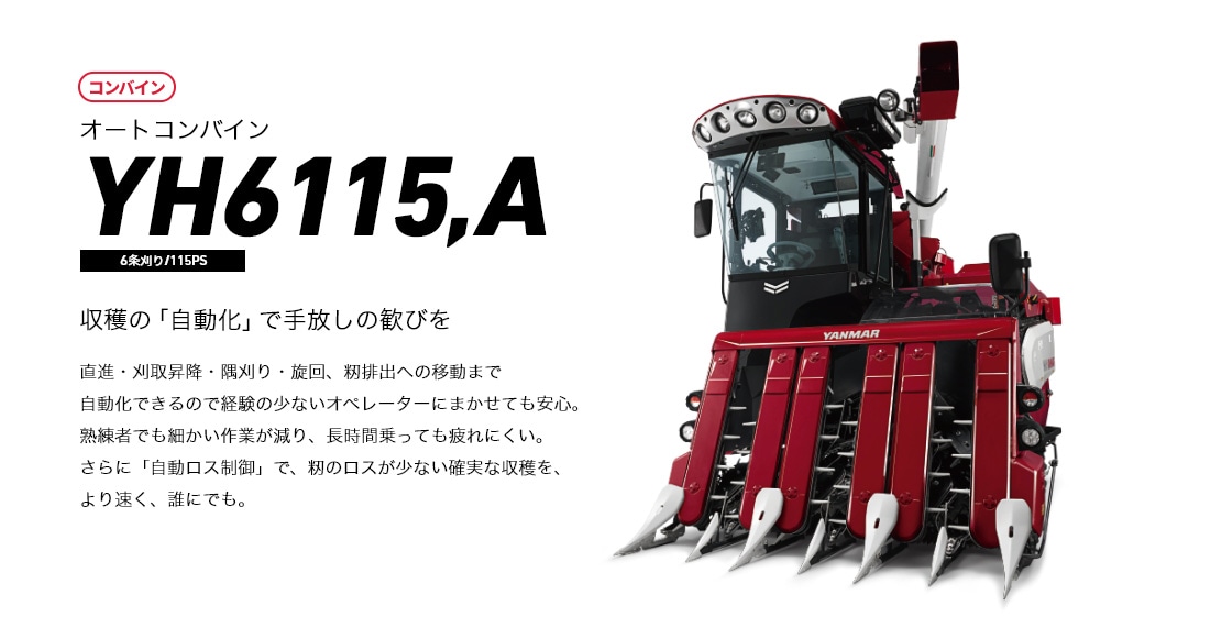 オートコンバイン YH6115 収穫の「自動化」で手放しの歓びを 直進・刈取昇降・旋回、籾排出への移動まで自動化できるので経験の少ないオペレータにまかせても安心。熟練者でも細かい作業が減り、長時間乗っても疲れにくい。さらに「自動ロス制御」で、籾のロスが少ない確実な収穫を、より速く、誰にでも。
