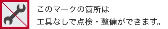 このマークの箇所は工具なしで点検・整備ができます。