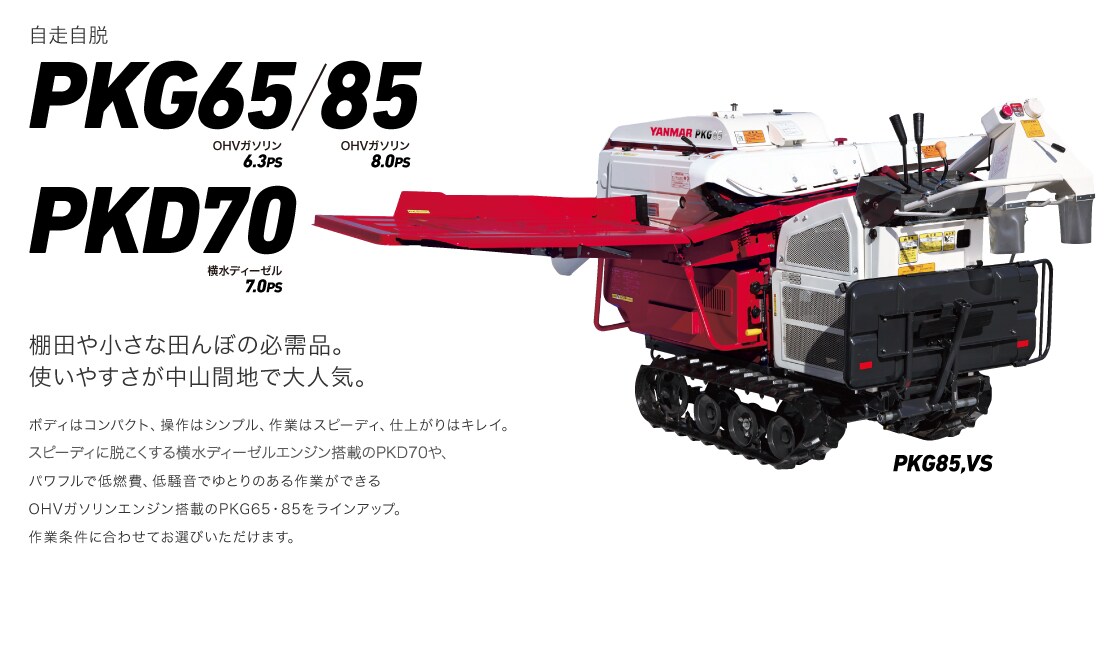 棚田や小さな田んぼの必需品。使いやすさが中山間地で大人気。ボディはコンパクト、操作はシンプル、作業はスピーディ、仕上がりはキレイ。スピーディに脱こくする横水ディーゼルエンジン搭載のPKD70や、パワフルで低燃費、低騒音でゆとりのある作業ができるOHVガソリンエンジン搭載のPKG65・85をラインアップ。作業条件に合わせてお選びいただけます。