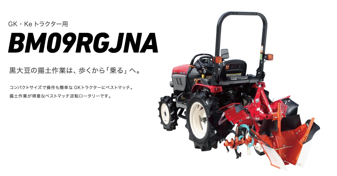 ベストマッチシリーズ BM09RGJNA 黒大豆の揚土作業は、歩くから「乗る」へ。コンパクトサイズで操作も簡単なGKトラクターにベストマッチ。揚土作業が得意なベストマッチ逆転ロータリーです。