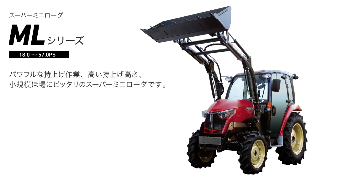  スーパーミニローダ MLシリーズ パワフルな持上げ作業、高い持上げ高さ、
小規模ほ場にピッタリのスーパーミニローダです。