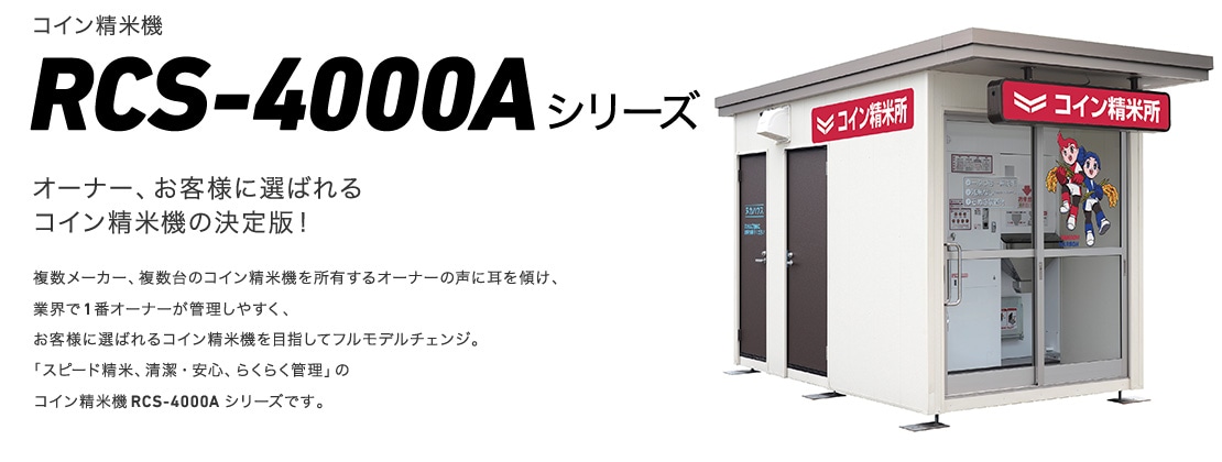 コイン精米機RCS-4000Aシリーズ オーナー、お客様に選ばれるコイン精米機の決定版！複数メーカー、複数台のコイン精米機を所有するオーナーの声に耳を傾け、業界で1番オーナーが管理しやすく、
お客様に選ばれるコイン精米機を目指してフルモデルチェンジ。「スピード精米、清潔・安心、らくらく管理」のコイン精米機RCS-4000Aシリーズです。