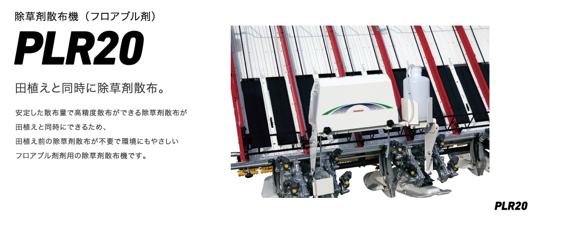 除草剤散布機（フロアブル剤）PLR20 田植えと同時に除草剤散布。 安定した散布量で高精度散布ができる除草剤散布が田植えと同時にできるため、田植え前の除草剤散布が不要で環境にもやさしいフロアブル剤用の除草剤散布機です。