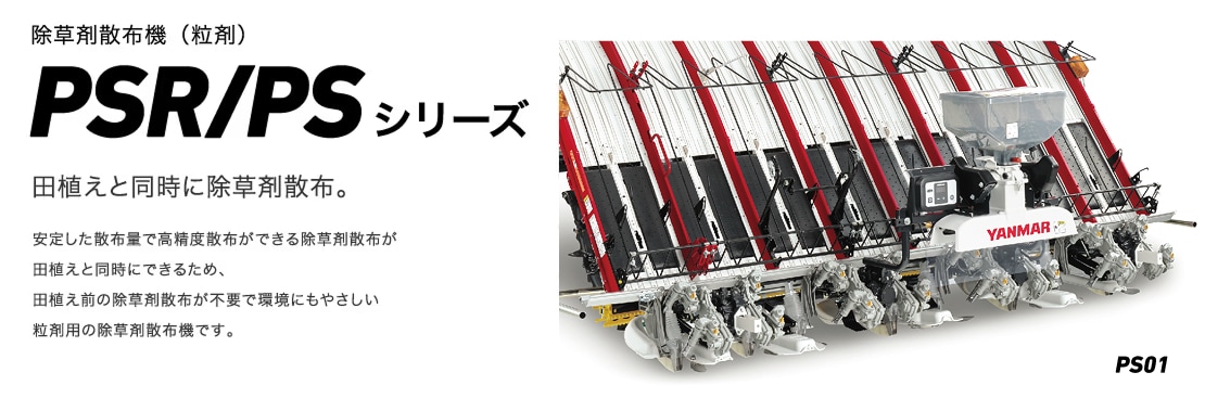 除草剤散布機(粒剤)PSR・PSシリーズ 田植えと同時に除草剤散布。 安定した散布量で高精度散布ができる除草剤散布が田植えと同時にできるため、田植え前の除草剤散布が不要で環境にもやさしい粒剤用の除草剤散布機です。