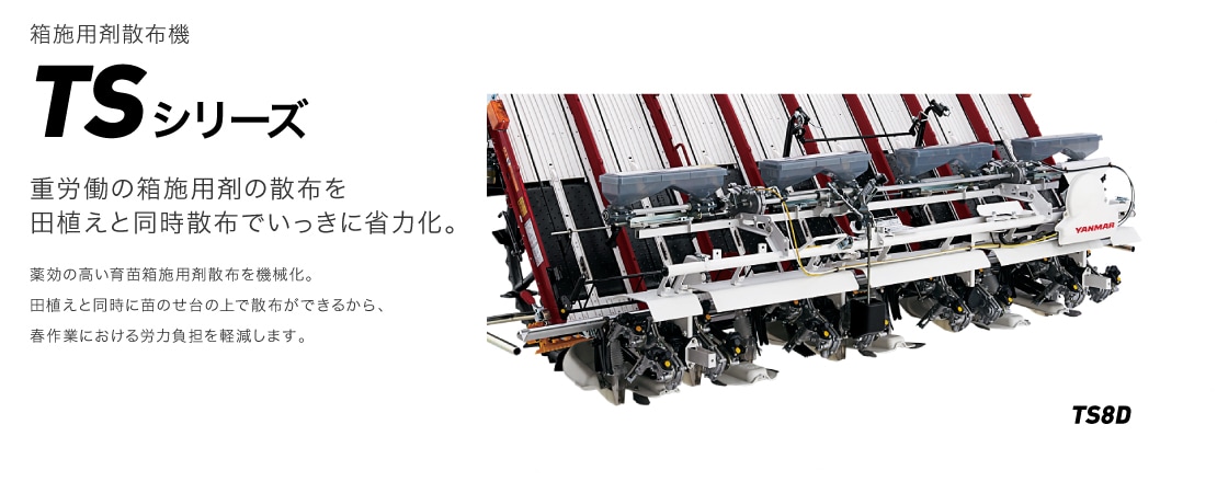箱施用剤散布機TSシリーズ 重労働の箱施用剤の散布を田植えと同時散布でいっきに省力化。 薬効の高い育苗箱施用剤散布を機械化。田植えと同時に苗のせ台の上で散布ができるから、春作業における労力負担を軽減します。