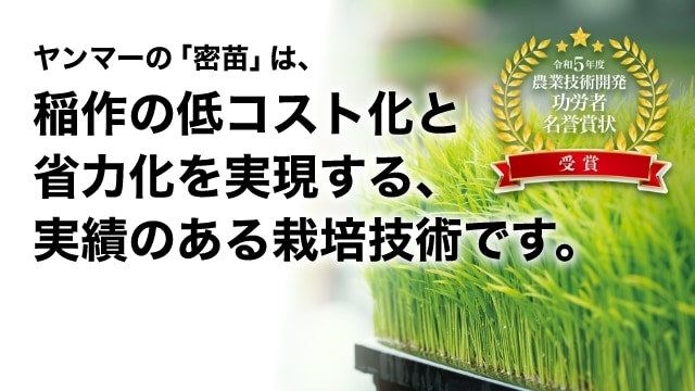 ヤンマーの「密苗」は、稲作の低コスト化と省力化を実現する、実績のある栽培技術です。 令和5年度 農業技術開発功労者名誉賞状 受賞