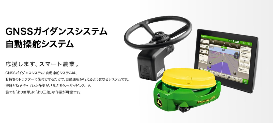 GNSSガイダンスシステム 自動操舵システム 応援します。スマート農業。GNSSガイダンスシステム・自動操舵システムは、お持ちのトラクターに後付けするだけで、自動運転が行えるようになるシステムです。経験と勘で行っていた作業が、「見える化＝ガイダンス」で、誰でも「より簡単」に「より正確」な作業が可能です。