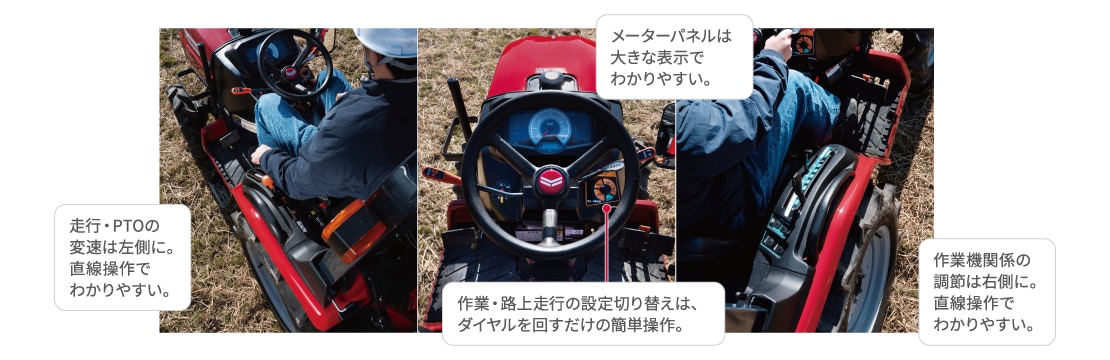 走行・PTOの変速は左側に。直線操作でわかりやすい。 メーターパネルは大きな表示でわかりやすい。 作業・路上走行の設定切り替えは、ダイヤルを回すだけの簡単操作。 作業機関係の調節は右側に。直線操作でわかりやすい。