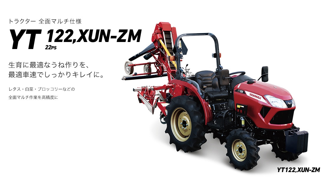 YT122,XUN-ZM 生育に最適なうね作りを、最適車速でしっかりキレイに。レタス・白菜などの全面マルチ作業を高精度に行えます。充実の機能で、快適な使いやすさと高能率化を追求した、全面マルチ仕様のトラクターです。