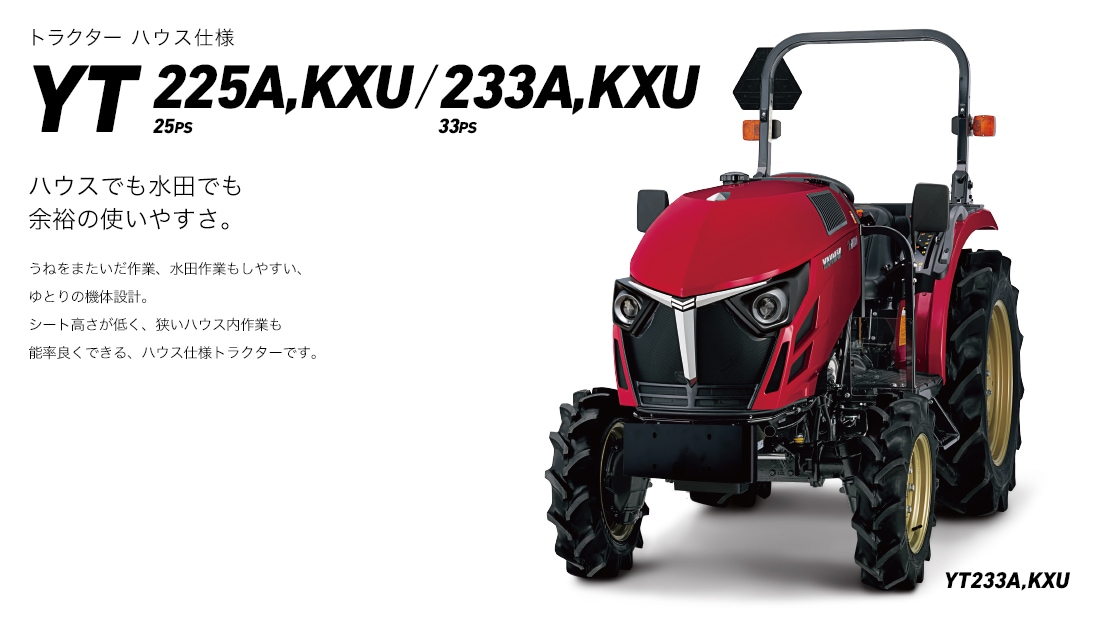 トラクターハウス仕様YT225A,KXU/YT233A,KXUハウスでの作業に最適な機能を集約。ハウスでも水田でも余裕の使いやすさ。うねをまたいだ作業、水田作業もしやすい、ゆとりの機体設設計。シート高さが低く、狭いハウス内作業も能率良くできる、トラクターです。