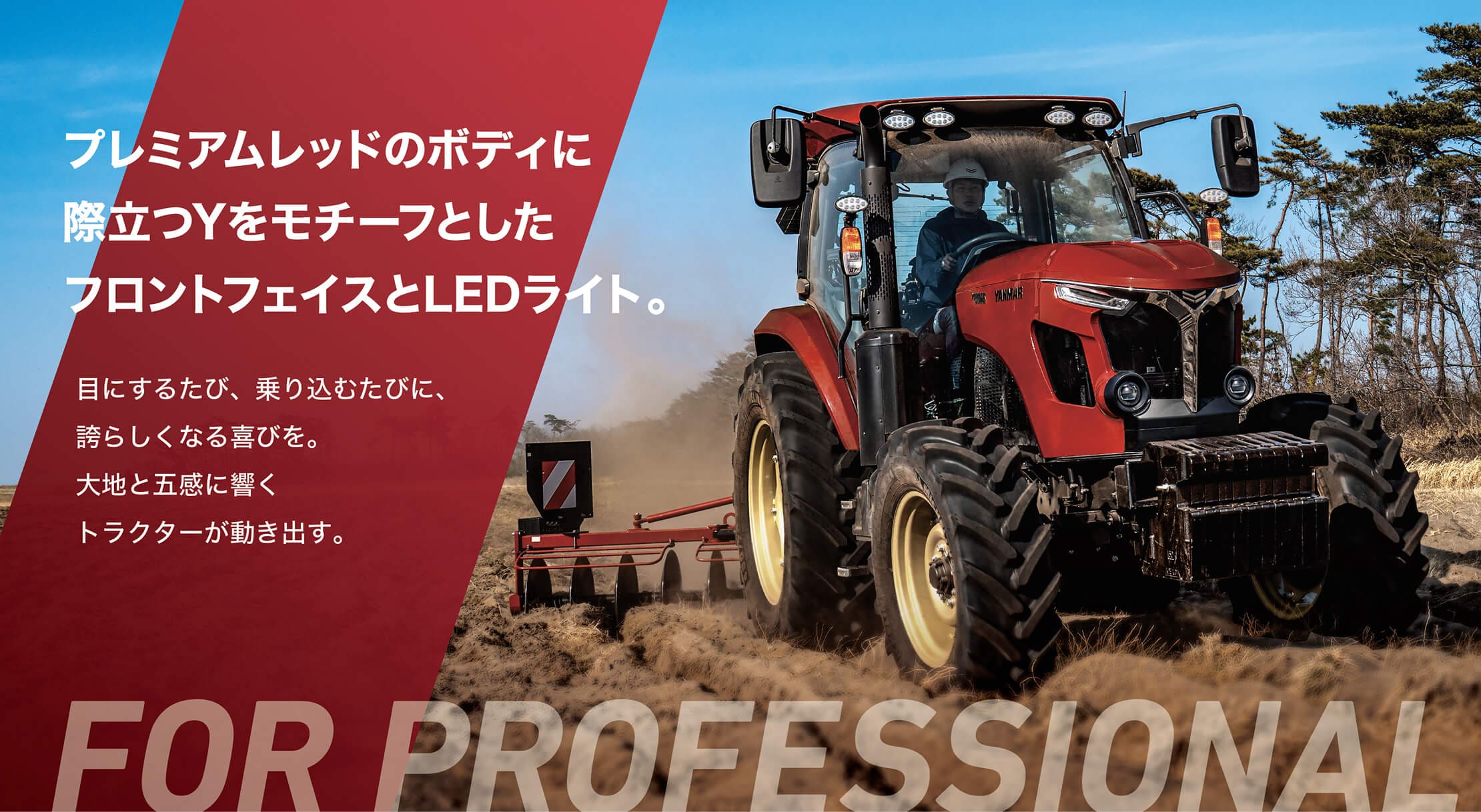 プレミアムレッドのボディに際立つYをモチーフとしたフロントフェイスとLEDライト。目にするたび、乗り込むたびに、誇らしくなる喜びを。大地と五感に響くトラクターが動き出す。FOR PROFESSIONAL
