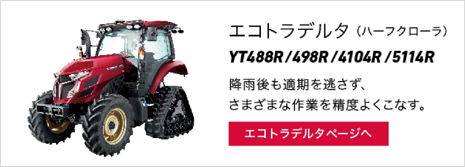 エコトラデルタ（ハーフクローラ）YT488R/498R/4104R/5113R 降雨後も適期を逃さず、さまざまな作業を精度よくこなす。 エコトラデルタページへ