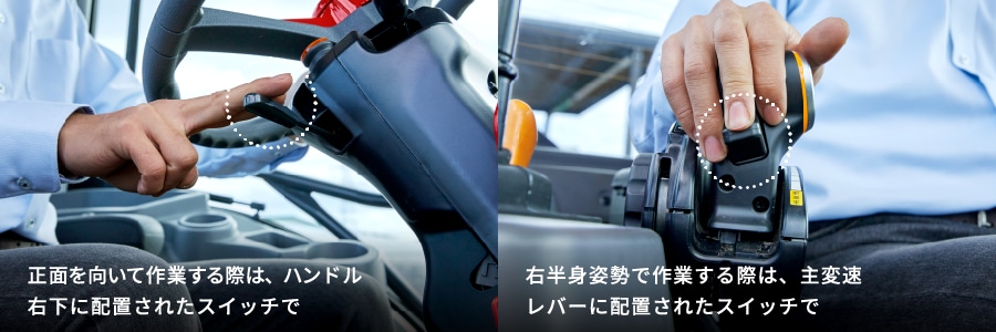 正面を向いて作業する際は、ハンドル右下に配置されたスイッチで。 右半身姿勢で作業する際は、主変速レバーに配置されたスイッチで。