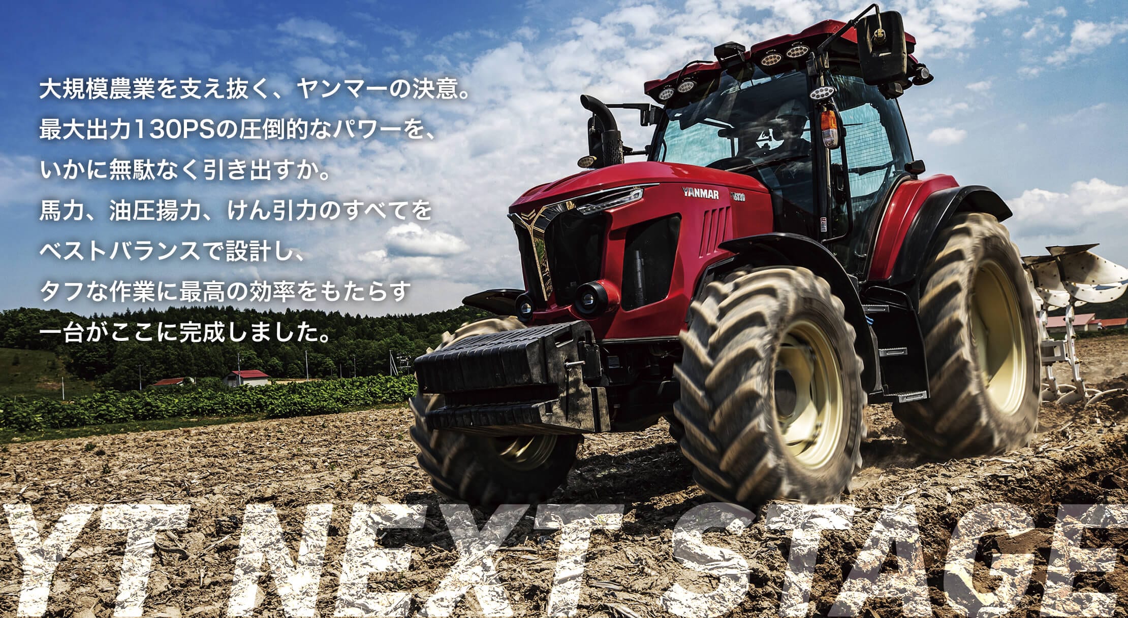 大規模農業を支え抜く、ヤンマーの決意。最大出力130PSの圧倒的なパワーを、いかに無駄なく引き出すか。馬力、油圧揚力、けん引力のすべてをベストバランスで設計し、タフな作業に最高の効率をもたらす一台がここに完成しました。YT NEXT STAGE