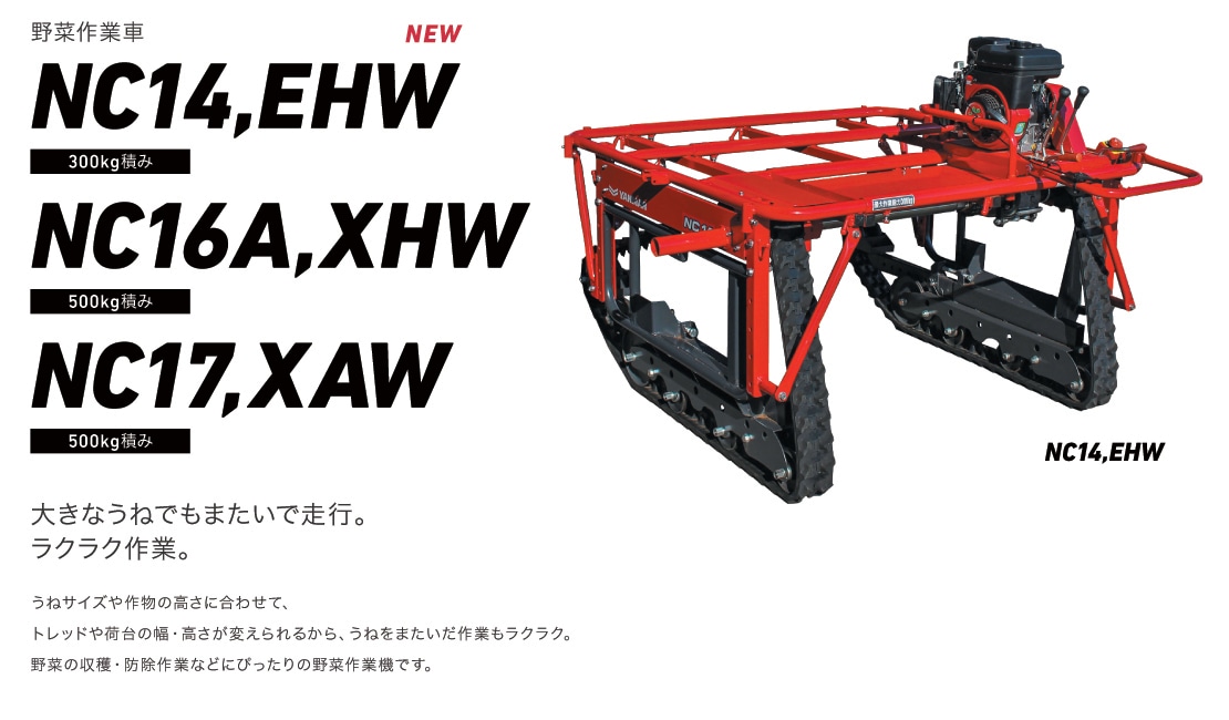 野菜作業車NC14,EHW 300kg積み・NC16A,XHW 500kg積み・NC17,XAW 500kg積み 大きなうねでもまたいで走行。ラクラク作業。うねサイズや作物の高さに合わせて、トレッドや荷台の幅・高さが変えられるから、うねをまたいだ作業もラクラク。野菜の収穫・防除作業などにぴったりの野菜作業車です。