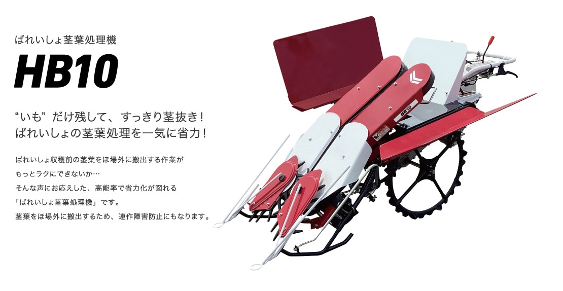 ばれいしょ茎葉処理機HB10 “いも”だけ残して、すっきり茎抜き！ばれいしょの茎葉処理を一気に省力！ばれいしょ収穫前の茎葉をほ場外に搬出する作業がもっとラクにできないか…そんな声にお応えした、高能率で省力化が図れる「ばれいしょ茎葉処理機」です。茎葉をほ場外に搬出するため、連作障害防止にもなります。