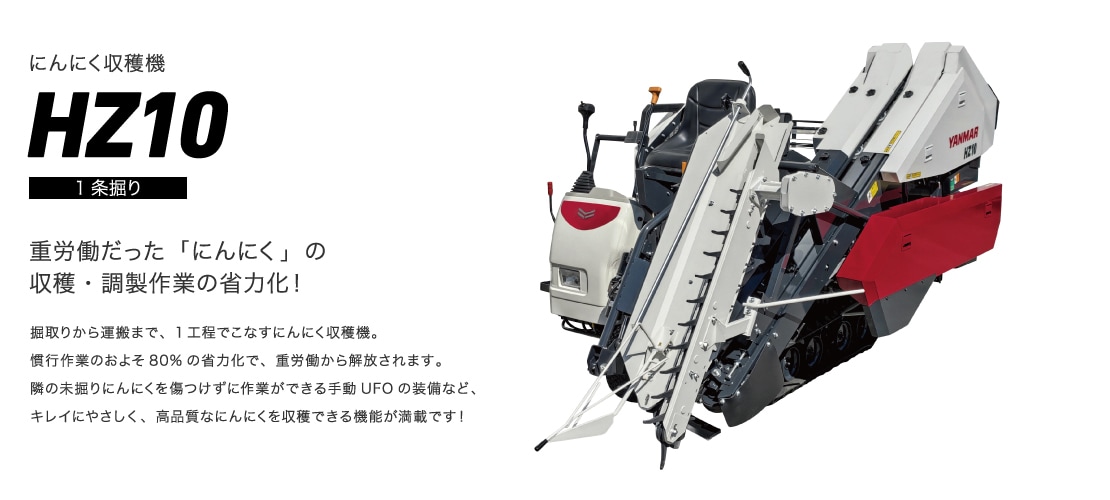 にんにく収穫機HZ10（1条掘り） 重労働だった「にんにく」の収穫・調製作業の省力化！ 掘取りから運搬まで、1工程でこなすにんにく収穫機。慣行作業のおよそ80%の省力化で、重労働から解放されます。隣の未掘りにんにくを傷つけずに作業ができる手動UFOの装備など、キレイにやさしく、高品質なにんにくを収穫できる機能が満載です！