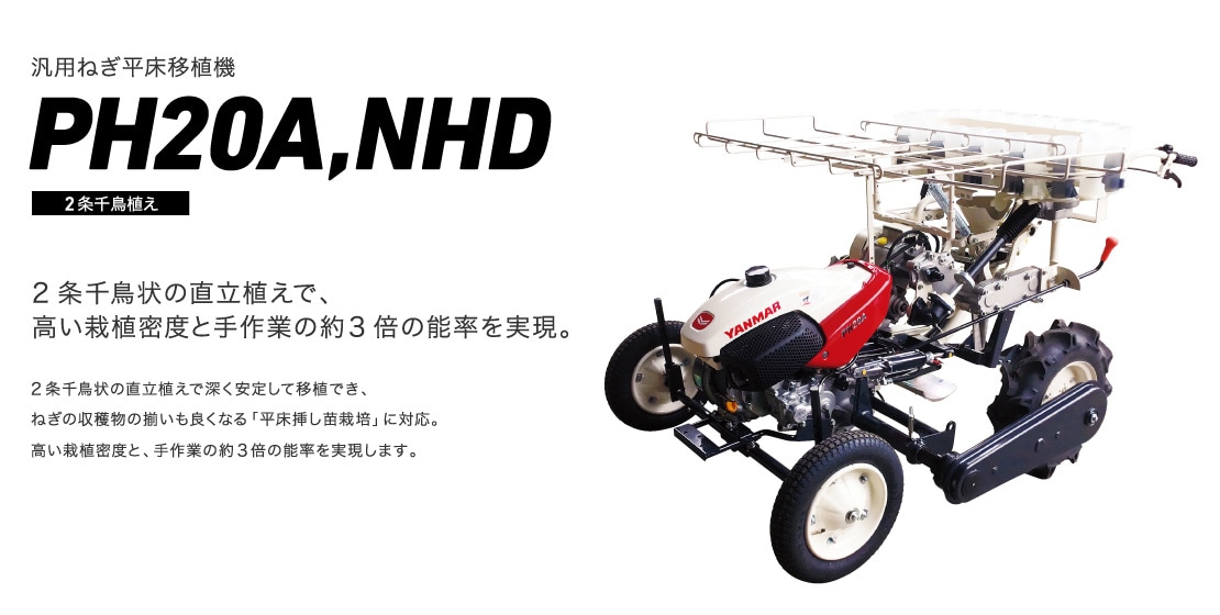 2条千鳥状の直立植えで、高い栽植密度と手作業の約3倍の能率を実現。2条千鳥状の直立植えで深く安定して移植でき、ねぎの収穫物の揃いも良くなる「平床挿し苗栽培」に対応。高い栽植密度と、手作業の約3倍の能率を実現します。 汎用ねぎ平床移植機 PH20A,NHD