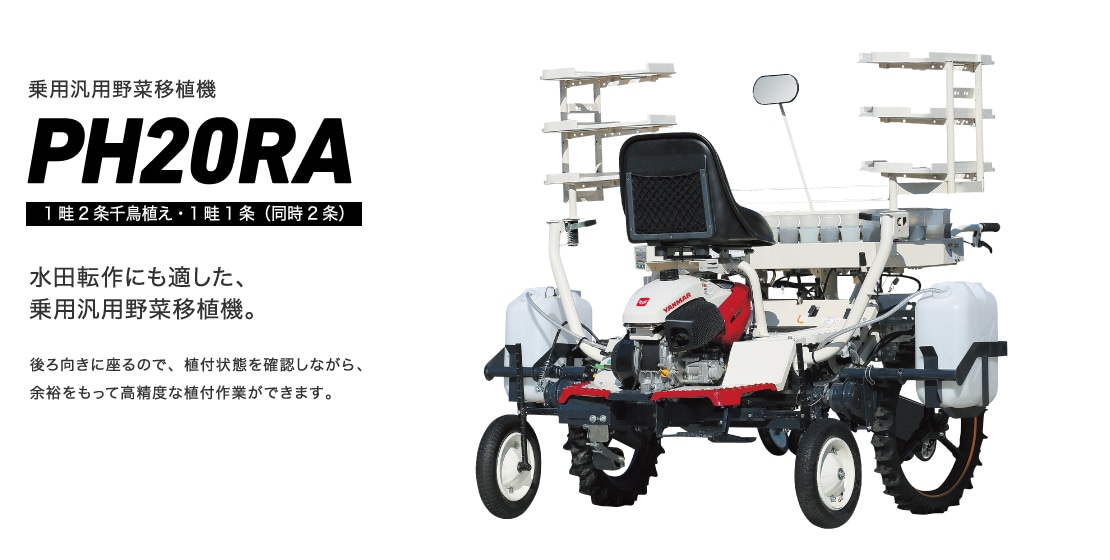 水田転作にも適した、乗用汎用野菜移植機。後ろ向きに座るので、植付状態を確認しながら、余裕をもって高精度な植付作業ができます。キク・えだまめ仕様追加 乗用汎用野菜移植機PH20RA