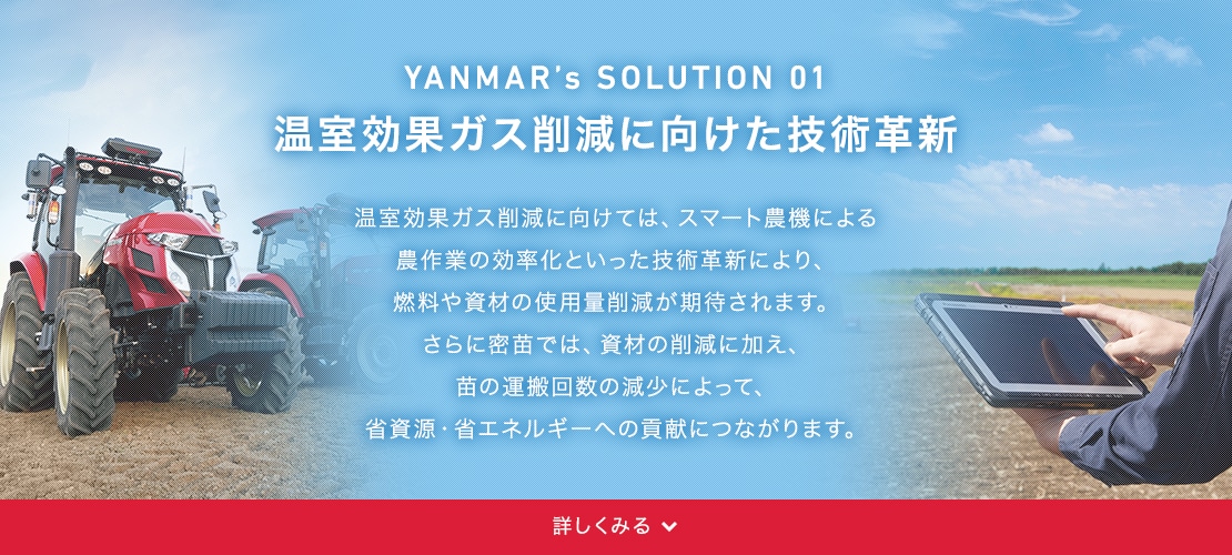YANMAR’s SOLUSION 01 温室効果ガス削減に向けた技術革新 温室効果ガス削減に向けた技術としては、スマート農機での農作業の効率化による燃料の削減や資材の削減が見込まれます。さらに密苗では、資材の減少はもちろん、苗運搬回数の減少による、省資源・省エネルギーへの貢献が期待されます。