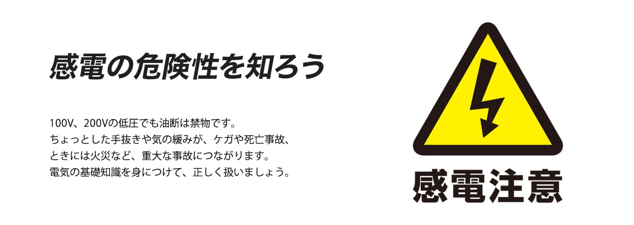 感電の危険性を知ろう 100V、200Vの低圧でも油断は禁物です。ちょっとした手抜きや気の緩みが、ケガや死亡事故、ときには火災など、重大な事故につながります。電気の基礎知識を身につけて、正しく扱いましょう。