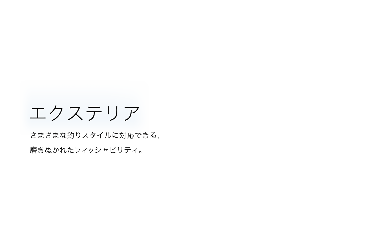 EXTERIOR さまざまな釣りスタイルに対応できる、磨きぬかれたフィッシャビリティ。
