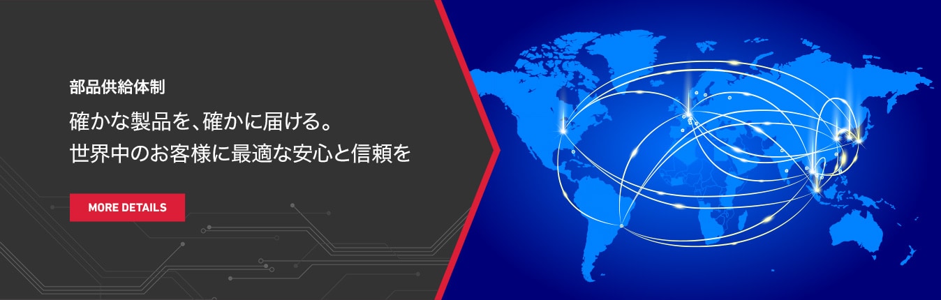 部品供給体制 確かな製品を、確かに届ける。世界中のお客様に最適な安⼼と信頼を