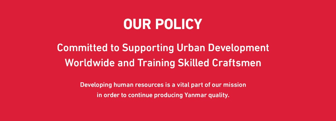 OUR POLICY Committed to Supporting Urban Development Worldwide and Training Skilled Craftsmen Developing human resources is a vital part of our mission in order to continue producing Yanmar quality.